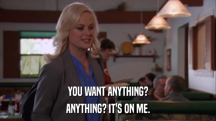 YOU WANT ANYTHING? ANYTHING? IT'S ON ME. 