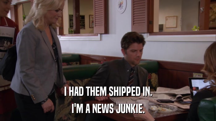 I HAD THEM SHIPPED IN. I'M A NEWS JUNKIE. 