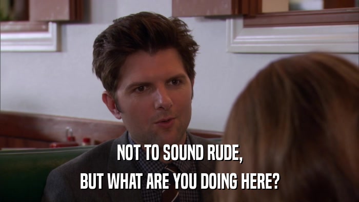 NOT TO SOUND RUDE, BUT WHAT ARE YOU DOING HERE? 