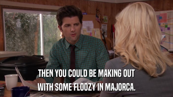 THEN YOU COULD BE MAKING OUT WITH SOME FLOOZY IN MAJORCA. 