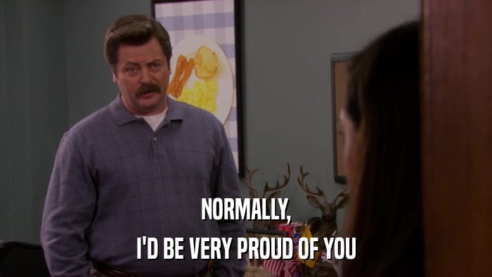 NORMALLY, I'D BE VERY PROUD OF YOU 
