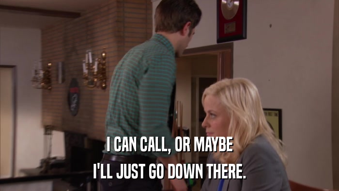 I CAN CALL, OR MAYBE I'LL JUST GO DOWN THERE. 