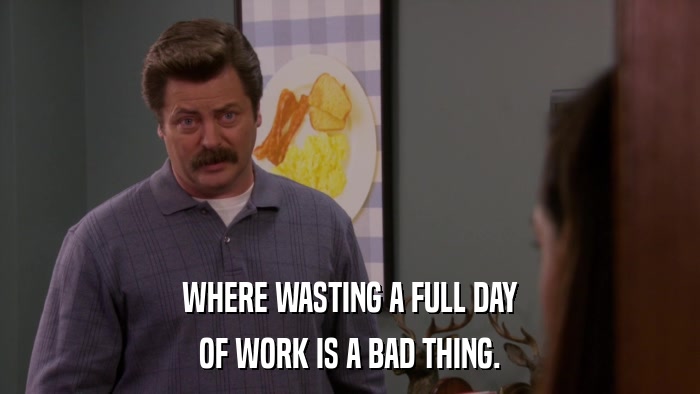 WHERE WASTING A FULL DAY OF WORK IS A BAD THING. 