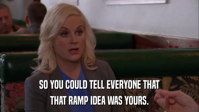 SO YOU COULD TELL EVERYONE THAT THAT RAMP IDEA WAS YOURS. 