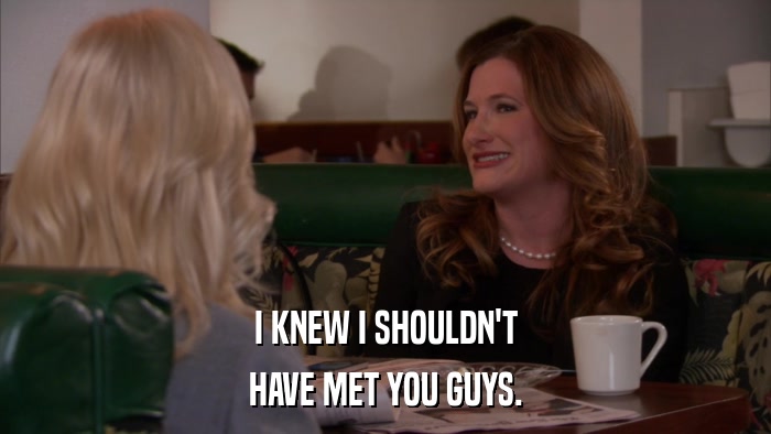 I KNEW I SHOULDN'T HAVE MET YOU GUYS. 