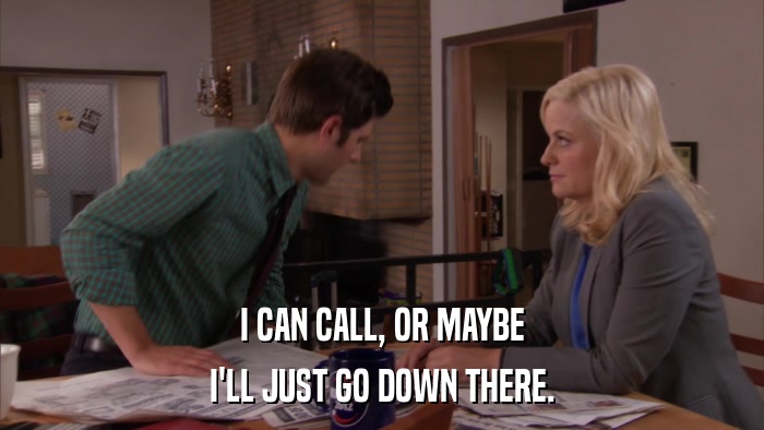 I CAN CALL, OR MAYBE I'LL JUST GO DOWN THERE. 