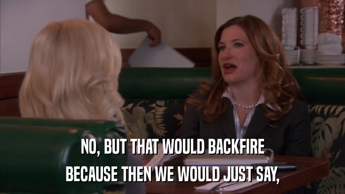 NO, BUT THAT WOULD BACKFIRE BECAUSE THEN WE WOULD JUST SAY, 