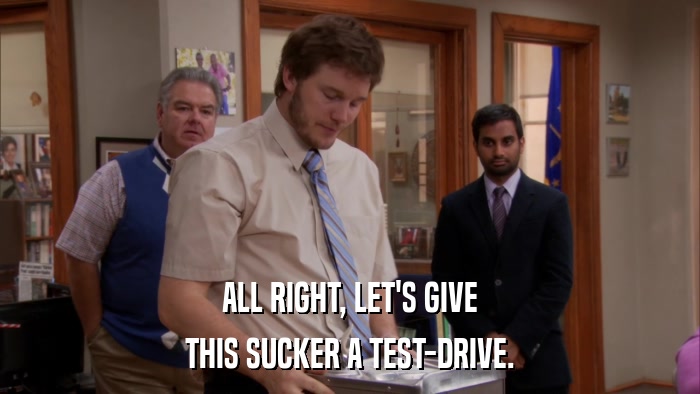 ALL RIGHT, LET'S GIVE THIS SUCKER A TEST-DRIVE. 