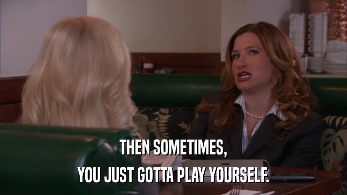 THEN SOMETIMES, YOU JUST GOTTA PLAY YOURSELF. 