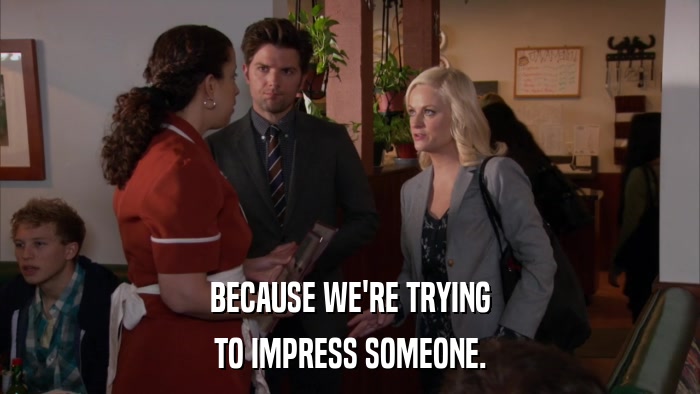 BECAUSE WE'RE TRYING TO IMPRESS SOMEONE. 