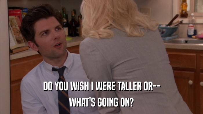 DO YOU WISH I WERE TALLER OR-- WHAT'S GOING ON? 