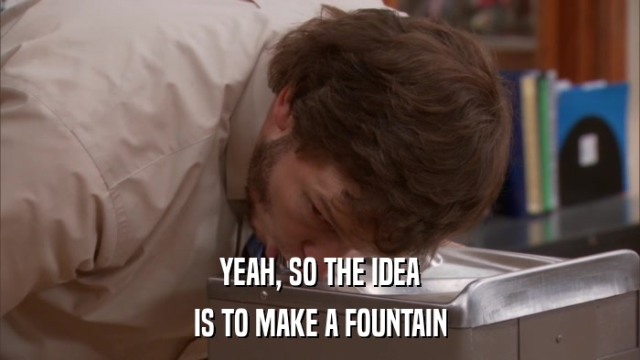 YEAH, SO THE IDEA IS TO MAKE A FOUNTAIN 