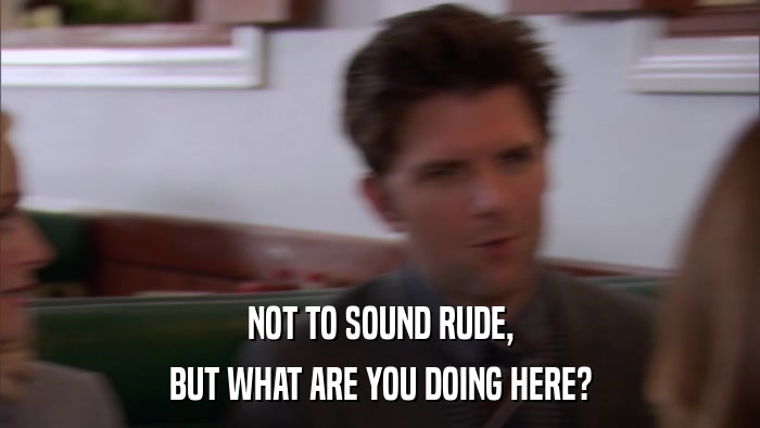 NOT TO SOUND RUDE, BUT WHAT ARE YOU DOING HERE? 