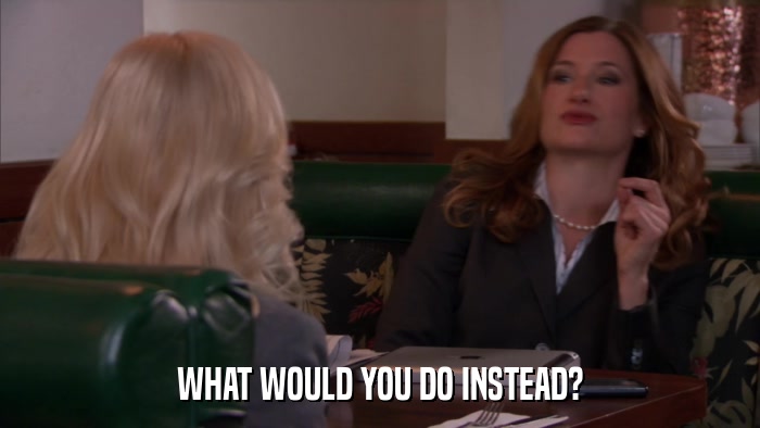 WHAT WOULD YOU DO INSTEAD?  