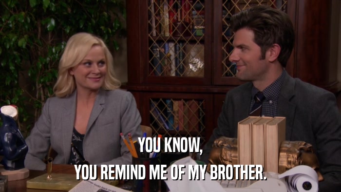 YOU KNOW, YOU REMIND ME OF MY BROTHER. 