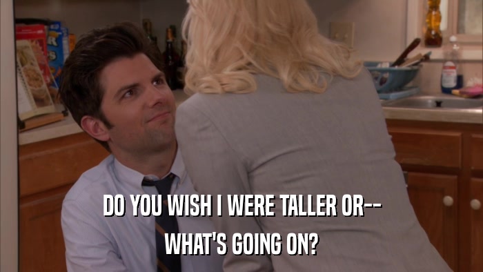 DO YOU WISH I WERE TALLER OR-- WHAT'S GOING ON? 