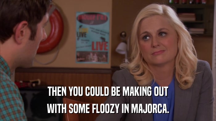 THEN YOU COULD BE MAKING OUT WITH SOME FLOOZY IN MAJORCA. 