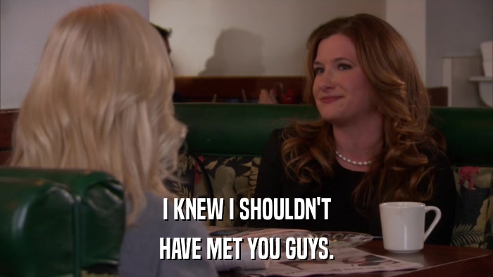 I KNEW I SHOULDN'T HAVE MET YOU GUYS. 