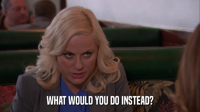 WHAT WOULD YOU DO INSTEAD?  