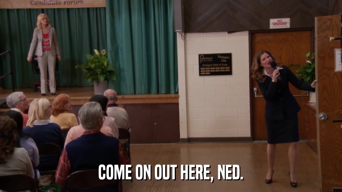 COME ON OUT HERE, NED.  