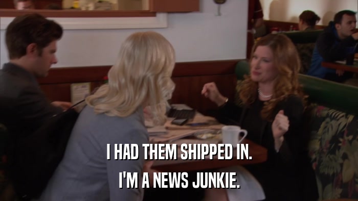 I HAD THEM SHIPPED IN. I'M A NEWS JUNKIE. 