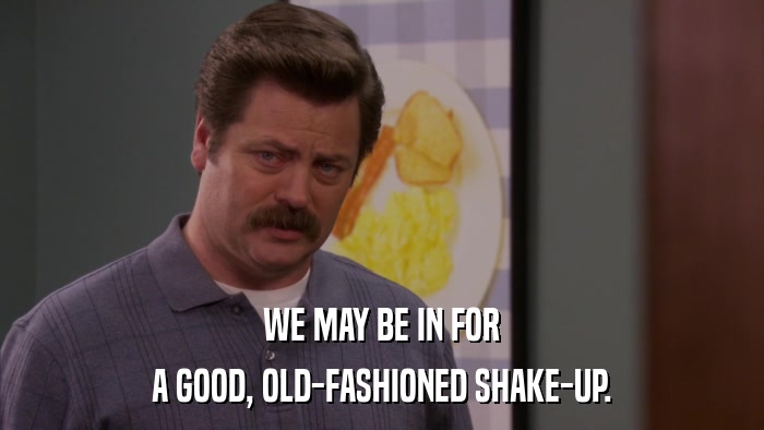 WE MAY BE IN FOR A GOOD, OLD-FASHIONED SHAKE-UP. 