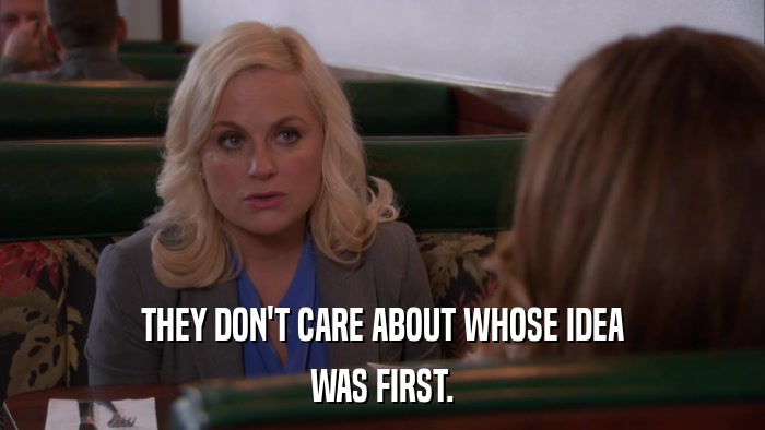 THEY DON'T CARE ABOUT WHOSE IDEA WAS FIRST. 