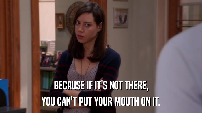 BECAUSE IF IT'S NOT THERE, YOU CAN'T PUT YOUR MOUTH ON IT. 