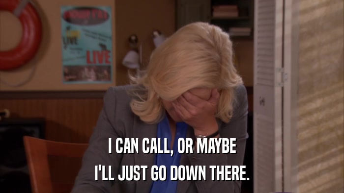 I CAN CALL, OR MAYBE I'LL JUST GO DOWN THERE. 