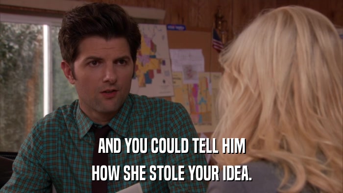 AND YOU COULD TELL HIM HOW SHE STOLE YOUR IDEA. 