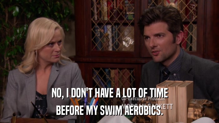 NO, I DON'T HAVE A LOT OF TIME BEFORE MY SWIM AEROBICS. 