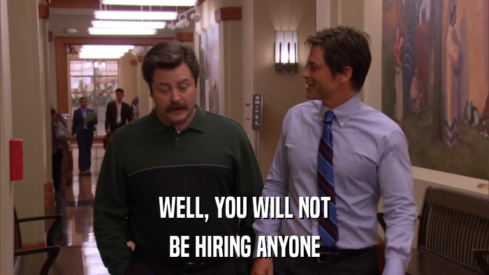 WELL, YOU WILL NOT BE HIRING ANYONE 