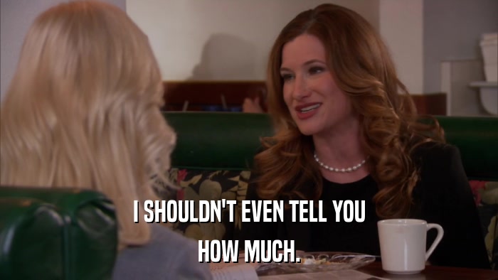 I SHOULDN'T EVEN TELL YOU HOW MUCH. 