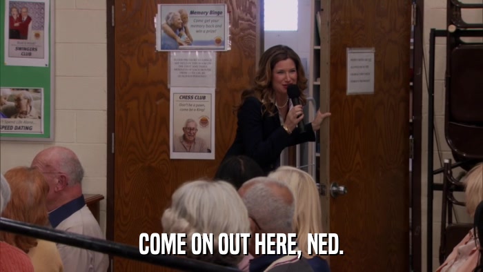 COME ON OUT HERE, NED.  
