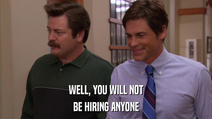 WELL, YOU WILL NOT BE HIRING ANYONE 
