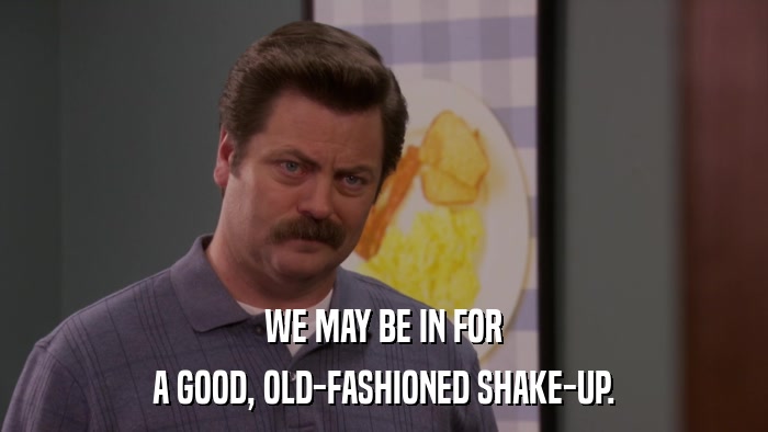 WE MAY BE IN FOR A GOOD, OLD-FASHIONED SHAKE-UP. 