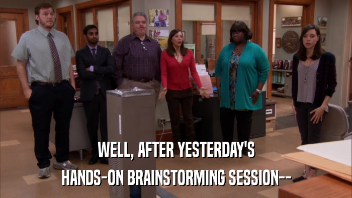 WELL, AFTER YESTERDAY'S HANDS-ON BRAINSTORMING SESSION-- 