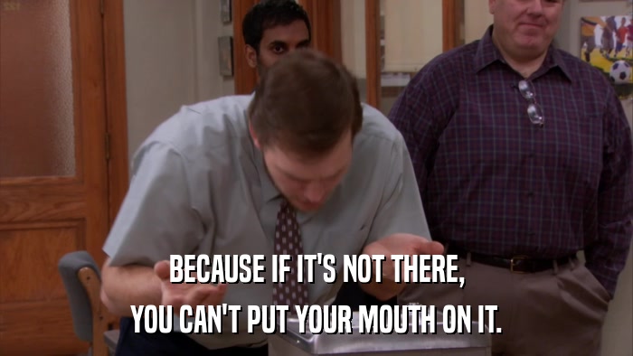 BECAUSE IF IT'S NOT THERE, YOU CAN'T PUT YOUR MOUTH ON IT. 