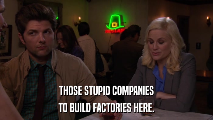 THOSE STUPID COMPANIES TO BUILD FACTORIES HERE. 
