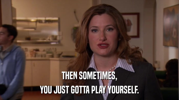 THEN SOMETIMES, YOU JUST GOTTA PLAY YOURSELF. 