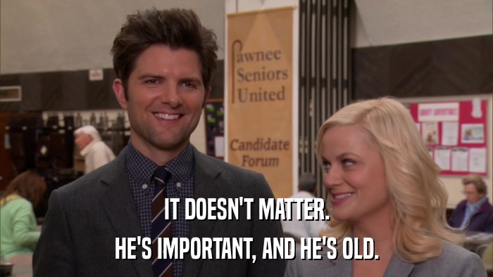 IT DOESN'T MATTER. HE'S IMPORTANT, AND HE'S OLD. 