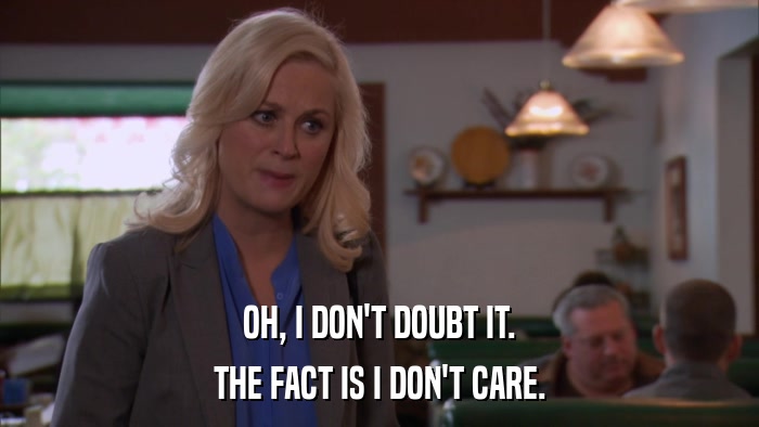 OH, I DON'T DOUBT IT. THE FACT IS I DON'T CARE. 