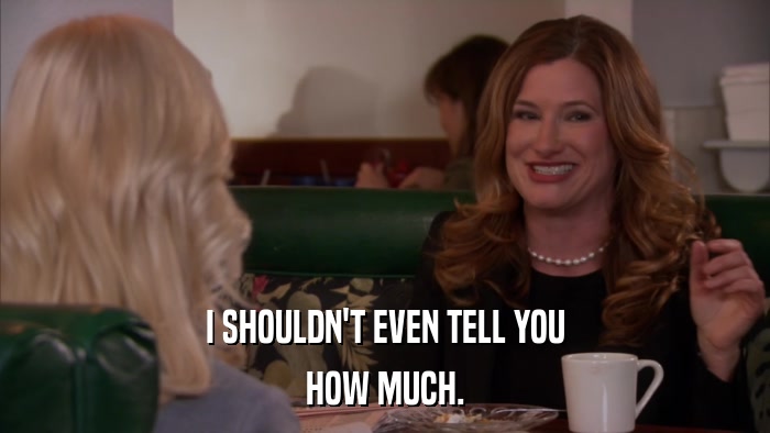 I SHOULDN'T EVEN TELL YOU HOW MUCH. 