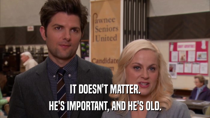 IT DOESN'T MATTER. HE'S IMPORTANT, AND HE'S OLD. 