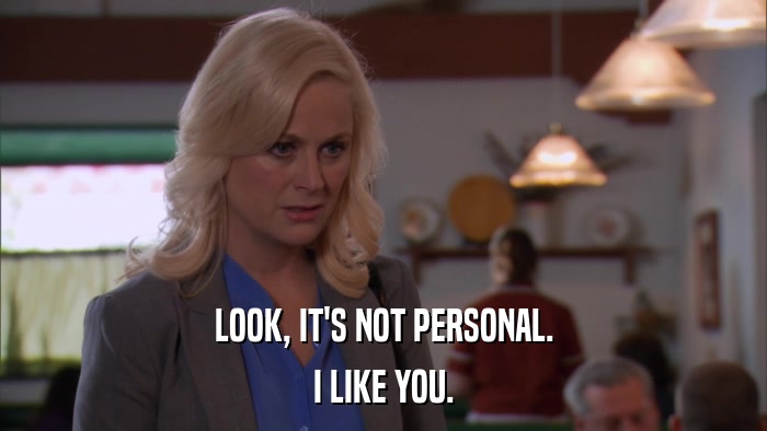 LOOK, IT'S NOT PERSONAL. I LIKE YOU. 