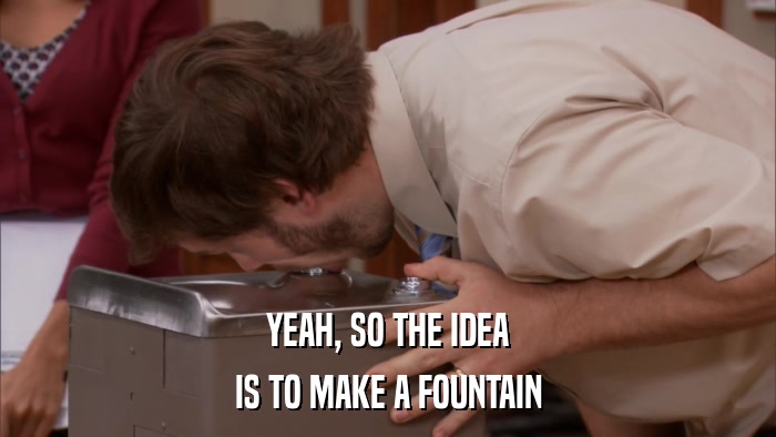 YEAH, SO THE IDEA IS TO MAKE A FOUNTAIN 