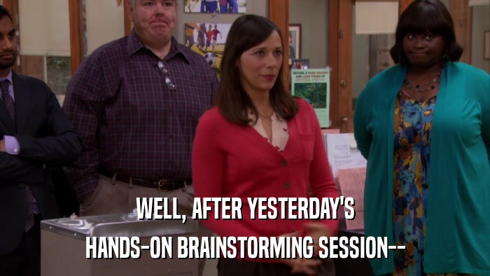 WELL, AFTER YESTERDAY'S HANDS-ON BRAINSTORMING SESSION-- 