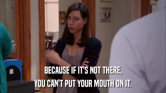 BECAUSE IF IT'S NOT THERE, YOU CAN'T PUT YOUR MOUTH ON IT. 