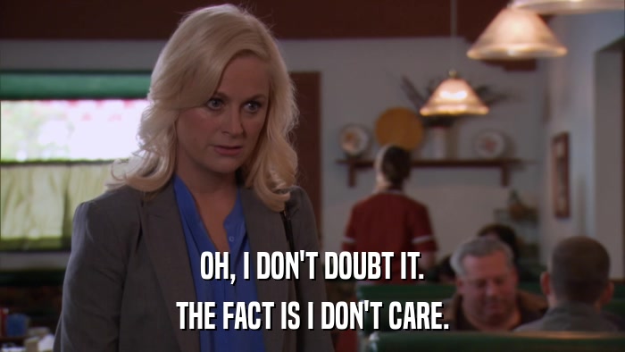 OH, I DON'T DOUBT IT. THE FACT IS I DON'T CARE. 