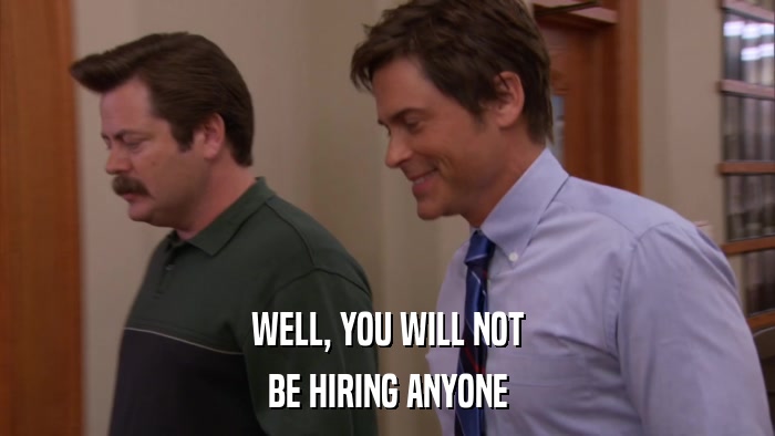 WELL, YOU WILL NOT BE HIRING ANYONE 